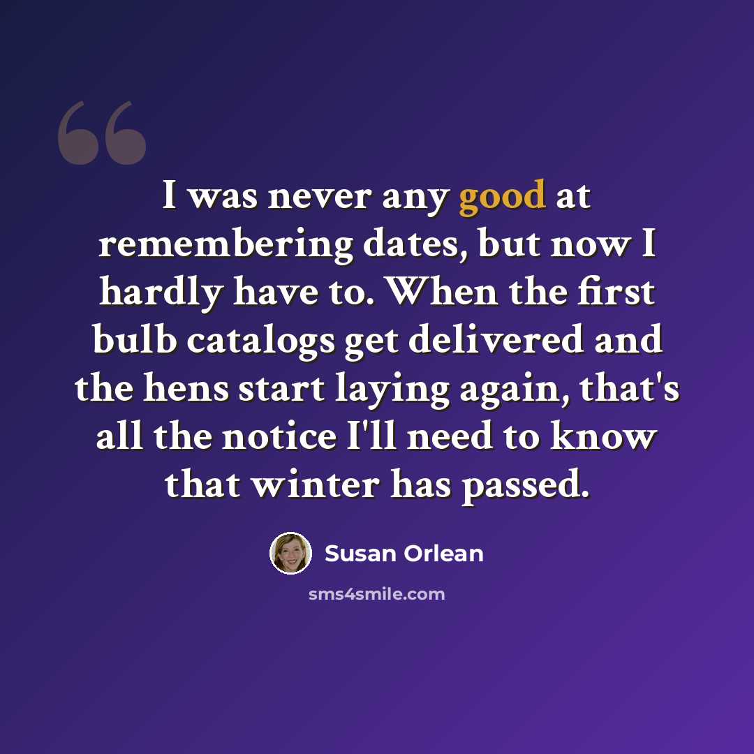“I was never any good at remembering dates, but now I hardly have to. When the first bulb catalogs get delivered and the hens start laying again, that's all the notice I'll need to know that winter has passed.” quote by Susan Orlean