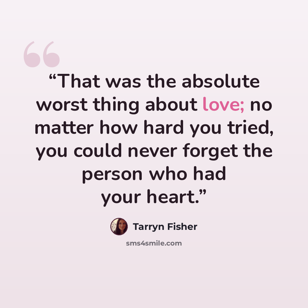 “That was the absolute worst thing about love; no matter how hard you tried, you could never forget the person who had your heart.” quote by Tarryn Fisher