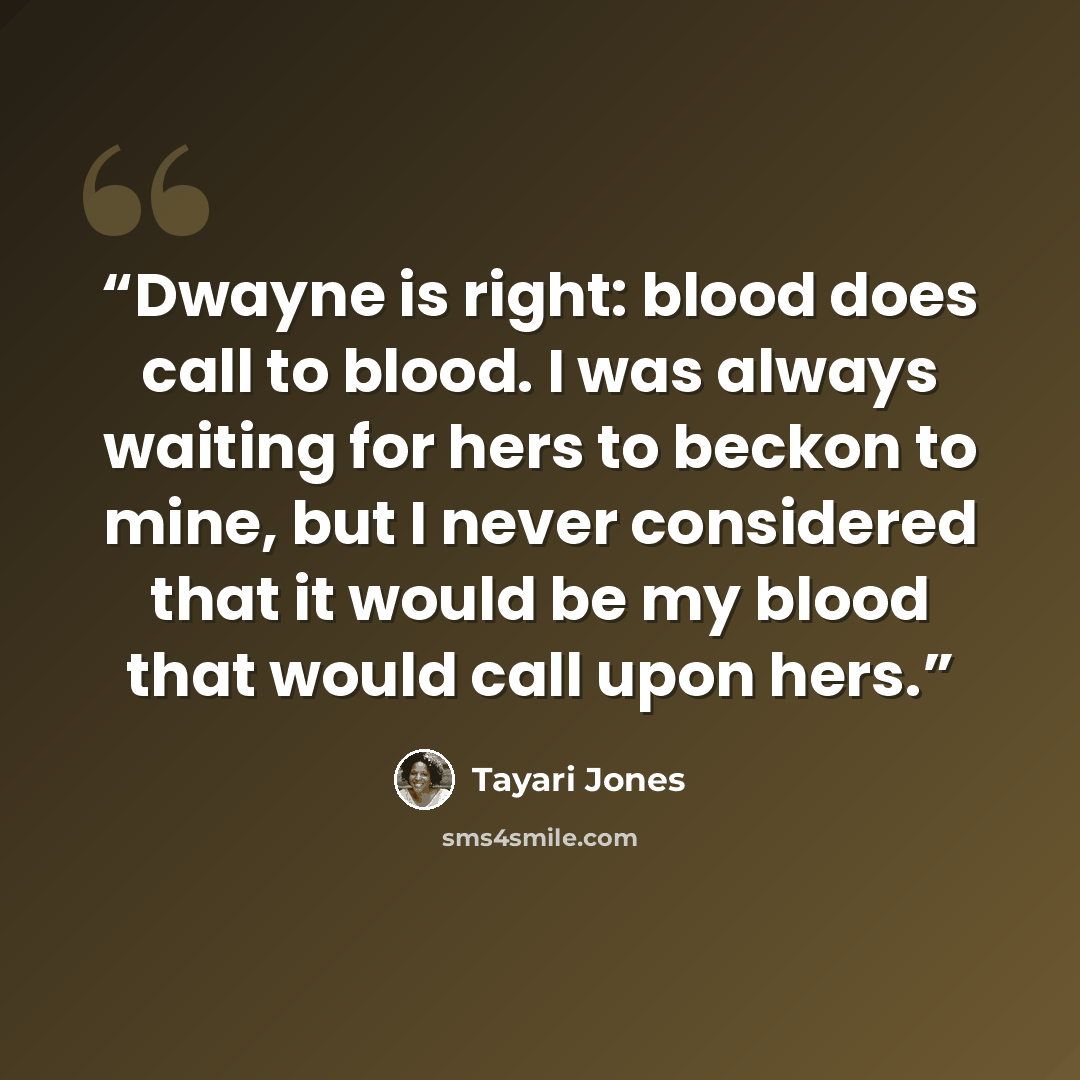 “Dwayne is right: blood does call to blood. I was always waiting for hers to beckon to mine, but I never considered that it would be my blood that would call upon hers.” quote by Tayari Jones