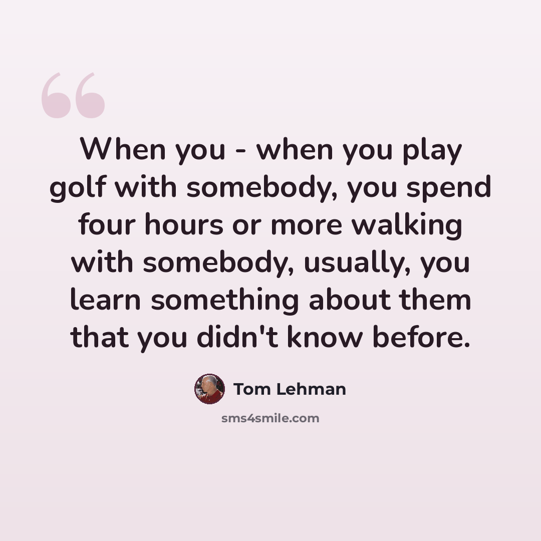 “When you - when you play golf with somebody, you spend four hours or more walking with somebody, usually, you learn something about them that you didn't know before.” quote by Tom Lehman
