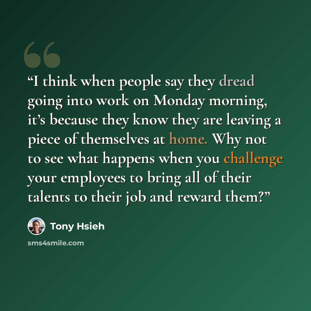 “I think when people say they dread going into work on Monday morning, it’s because they know they are leaving a piece of themselves at home. Why not to see what happens when you challenge your employees to bring all of their talents to their job and reward them?” quote by Tony Hsieh