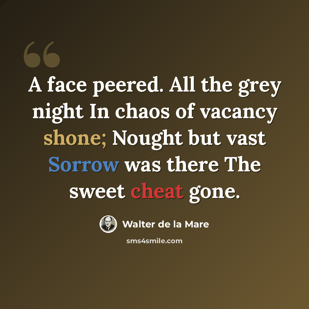 “A face peered. All the grey night In chaos of vacancy shone; Nought but vast Sorrow was there The sweet cheat gone.” quote by Walter de La Mare
