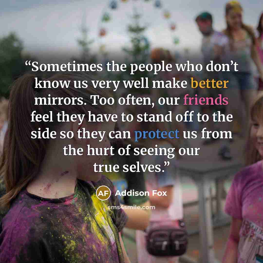 “Sometimes the people who don’t know us very well make better mirrors. Too often, our friends feel they have to stand off to the side so they can protect us from the hurt of seeing our true selves.” quote by Addison Fox