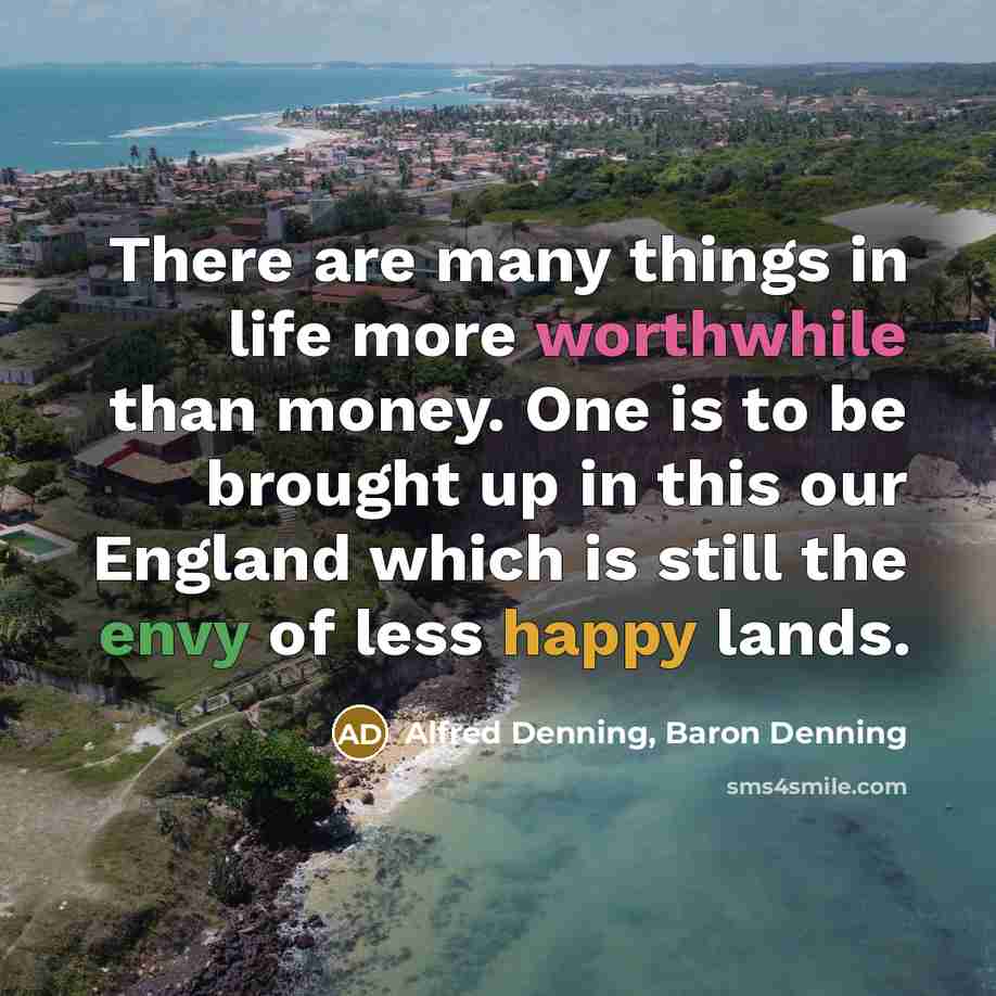 “There are many things in life more worthwhile than money. One is to be brought up in this our England which is still the envy of less happy lands.” quote by Alfred Denning, Baron Denning
