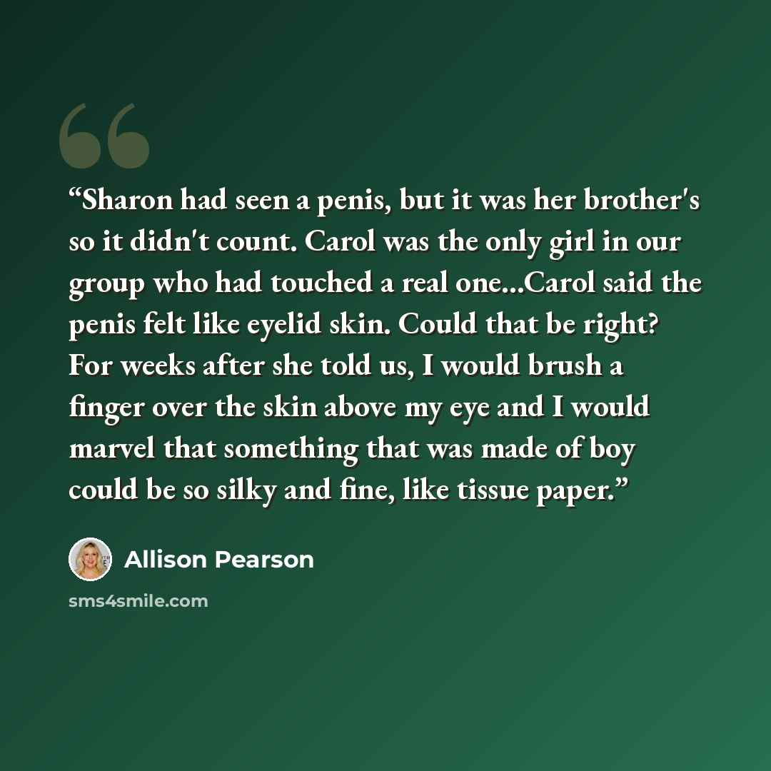 “Sharon had seen a penis, but it was her brother's so it didn't count. Carol was the only girl in our group who had touched a real one…Carol said the penis felt like eyelid skin. Could that be right? For weeks after she told us, I would brush a finger over the skin above my eye and I would marvel…” quote by Allison Pearson