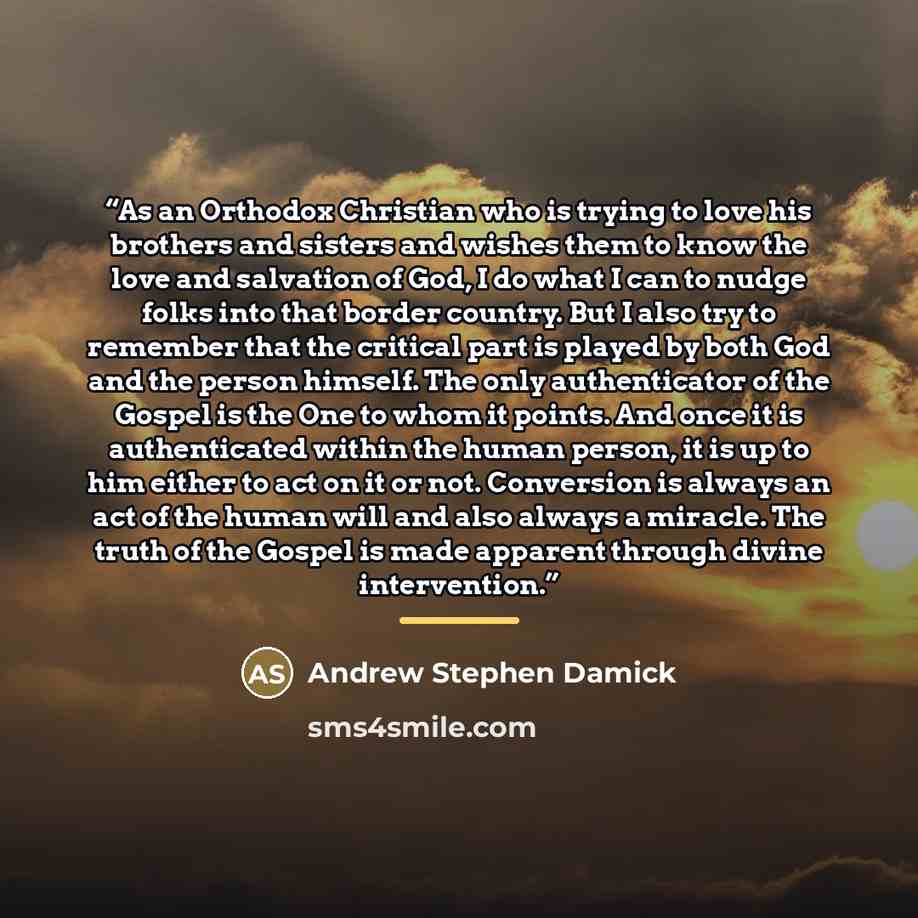 “As an Orthodox Christian who is trying to love his brothers and sisters and wishes them to know the love and salvation of God, I do what I can to nudge folks into that border country. But I also try to remember that the critical part is played by both God and the person himself. The only…” quote by Andrew Stephen Damick