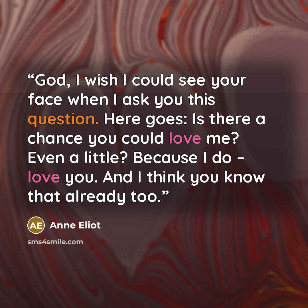 “God, I wish I could see your face when I ask you this question. Here goes: Is there a chance you could love me? Even a little? Because I do – love you. And I think you know that already too.” quote by Anne Eliot