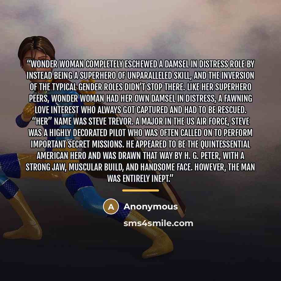 “Wonder Woman completely eschewed a damsel in distress role by instead being a superhero of unparalleled skill, and the inversion of the typical gender roles didn’t stop there. Like her superhero peers, Wonder Woman had her own damsel in distress, a fawning love interest who always got captured and…” quote by Anonymous