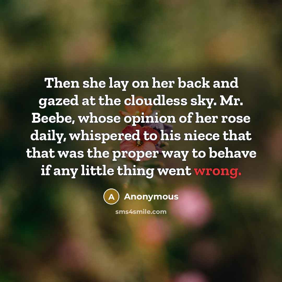“Then she lay on her back and gazed at the cloudless sky. Mr. Beebe, whose opinion of her rose daily, whispered to his niece that that was the proper way to behave if any little thing went wrong.” quote by Anonymous