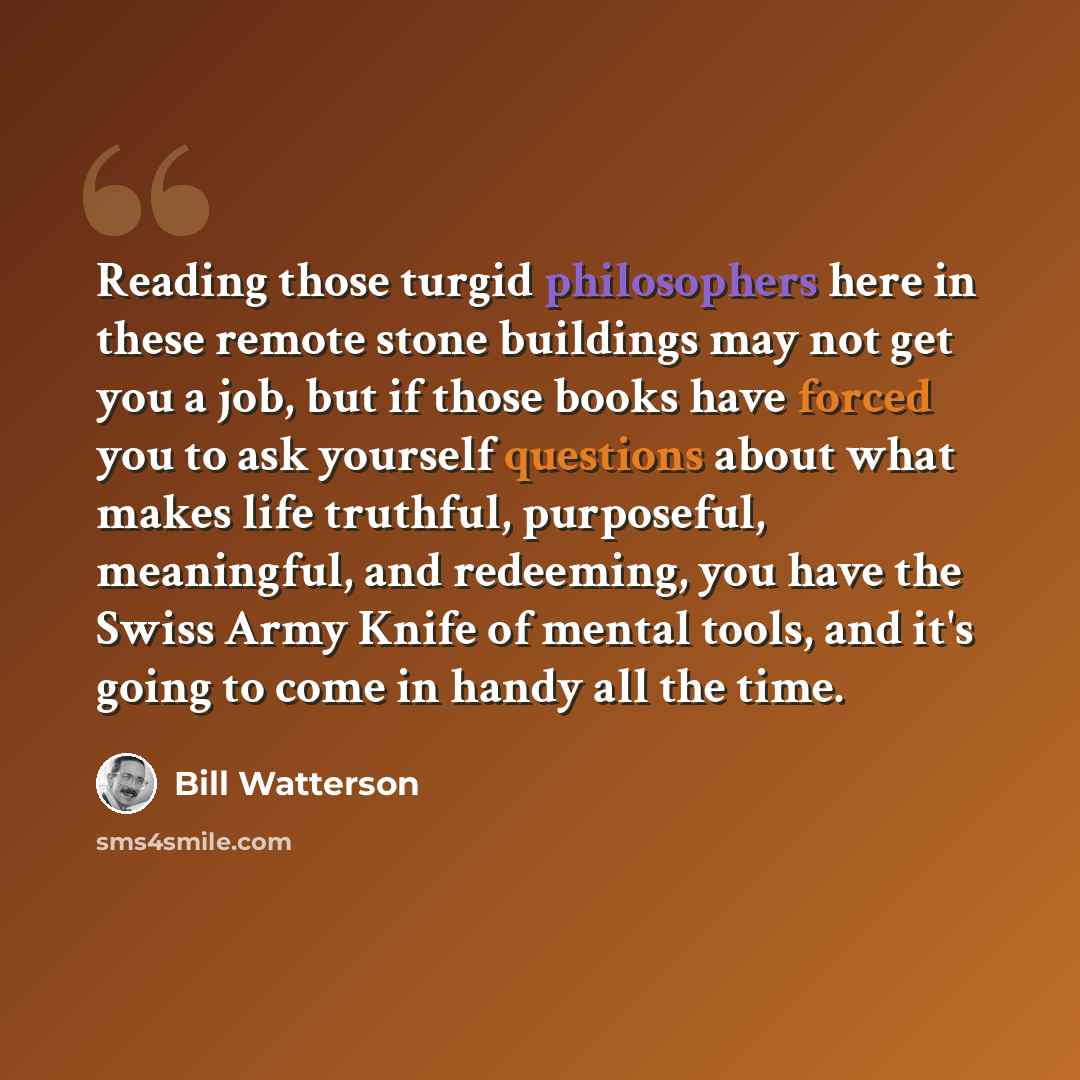 “Reading those turgid philosophers here in these remote stone buildings may not get you a job, but if those books have forced you to ask yourself questions about what makes life truthful, purposeful, meaningful, and redeeming, you have the Swiss Army Knife of mental tools, and it's going to come in…” quote by Bill Watterson