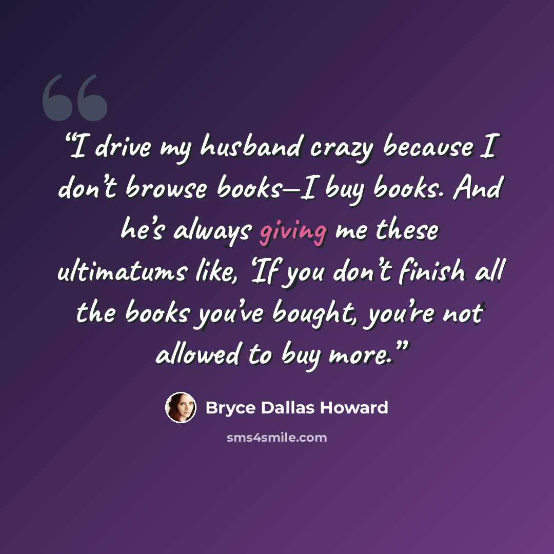 “I drive my husband crazy because I don’t browse books—I buy books. And he’s always giving me these ultimatums like, ‘If you don’t finish all the books you’ve bought, you’re not allowed to buy more.” quote by Bryce Dallas Howard