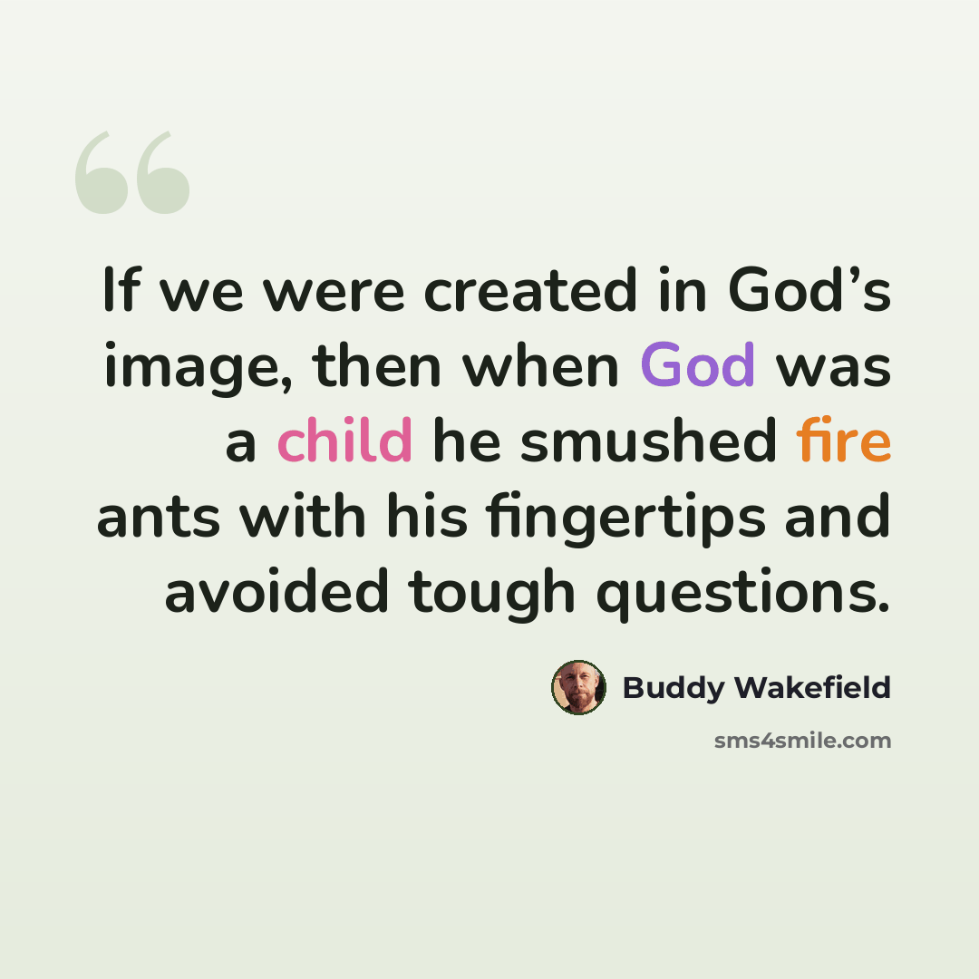 “If we were created in God’s image, then when God was a child he smushed fire ants with his fingertips and avoided tough questions.” quote by Buddy Wakefield