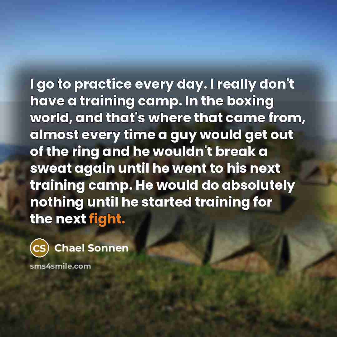“I go to practice every day. I really don't have a training camp. In the boxing world, and that's where that came from, almost every time a guy would get out of the ring and he wouldn't break a sweat again until he went to his next training camp. He would do absolutely nothing until he started…” quote by Chael Sonnen