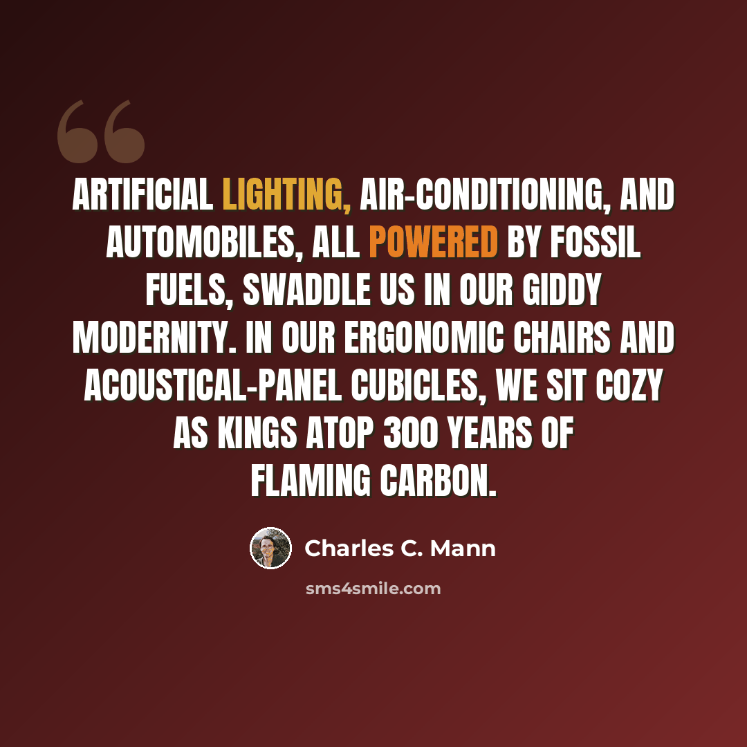 “Artificial lighting, air-conditioning, and automobiles, all powered by fossil fuels, swaddle us in our giddy modernity. In our ergonomic chairs and acoustical-panel cubicles, we sit cozy as kings atop 300 years of flaming carbon.” quote by Charles C. Mann