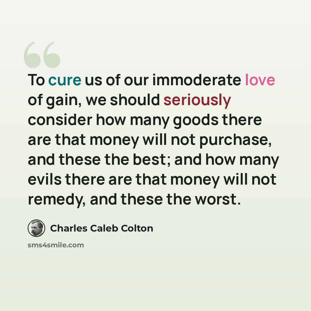 “To cure us of our immoderate love of gain, we should seriously consider how many goods there are that money will not purchase, and these the best; and how many evils there are that money will not remedy, and these the worst.” quote by Charles Caleb Colton