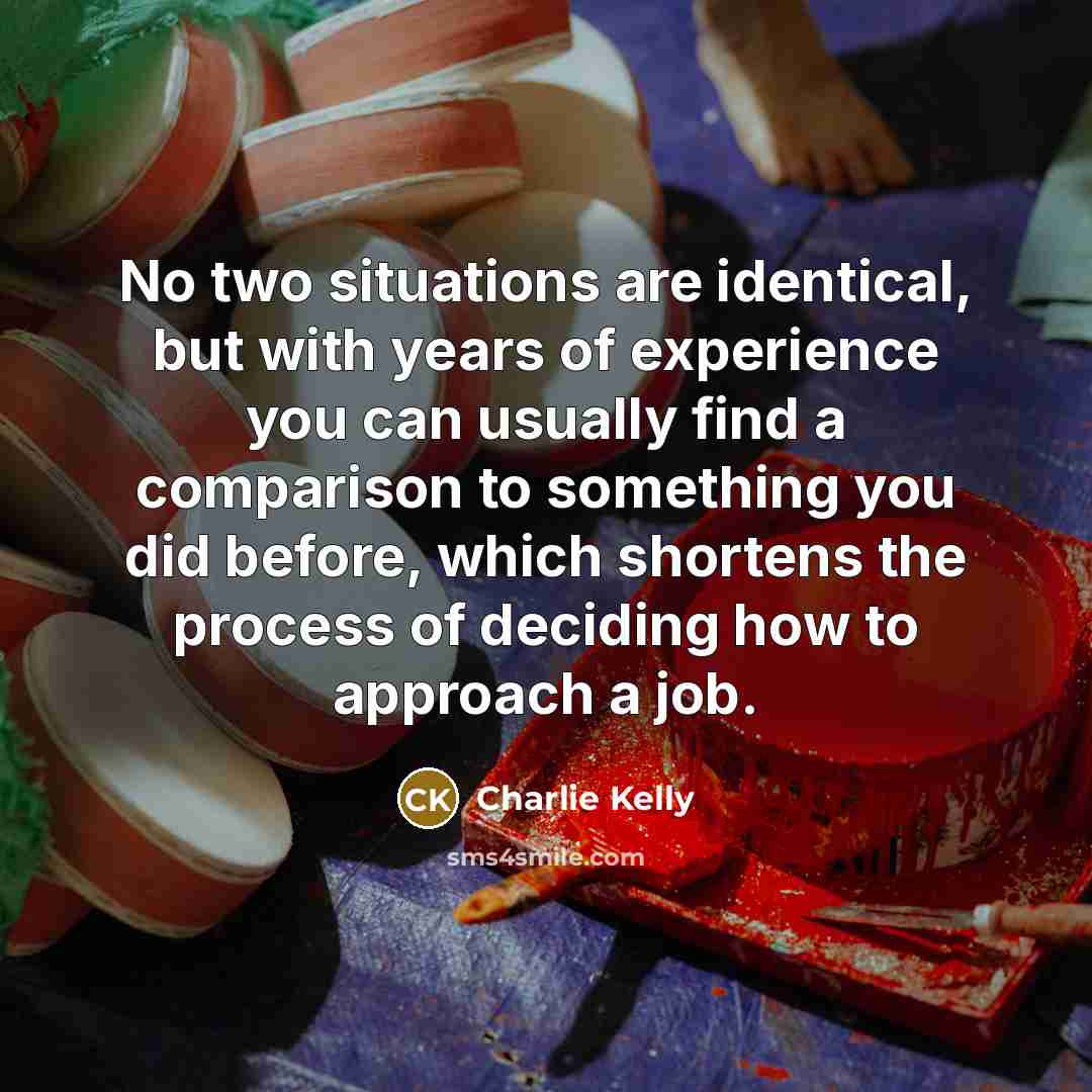 “No two situations are identical, but with years of experience you can usually find a comparison to something you did before, which shortens the process of deciding how to approach a job.” quote by Charlie Kelly