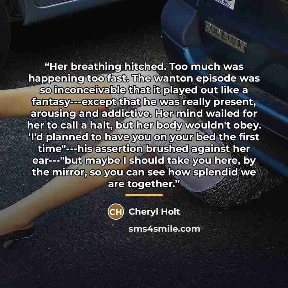 “Her breathing hitched. Too much was happening too fast. The wanton episode was so inconceivable that it played out like a fantasy---except that he was really present, arousing and addictive. Her mind wailed for her to call a halt, but her body wouldn't obey. 'I'd planned to have you on your bed…” quote by Cheryl Holt