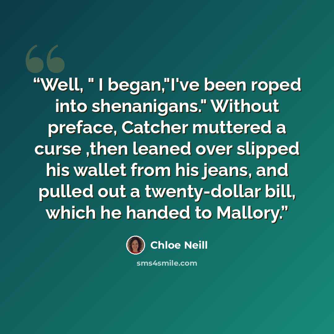 “Well, " I began,"I've been roped into shenanigans." Without preface, Catcher muttered a curse ,then leaned over slipped his wallet from his jeans, and pulled out a twenty-dollar bill, which he handed to Mallory.” quote by Chloe Neill