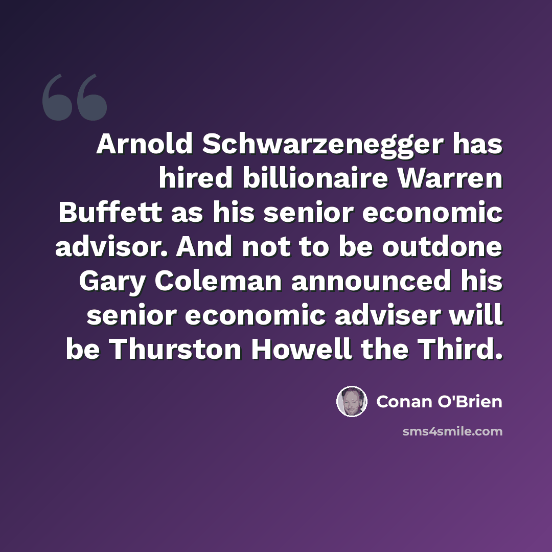 “Arnold Schwarzenegger has hired billionaire Warren Buffett as his senior economic advisor. And not to be outdone Gary Coleman announced his senior economic adviser will be Thurston Howell the Third.” quote by Conan O'Brien