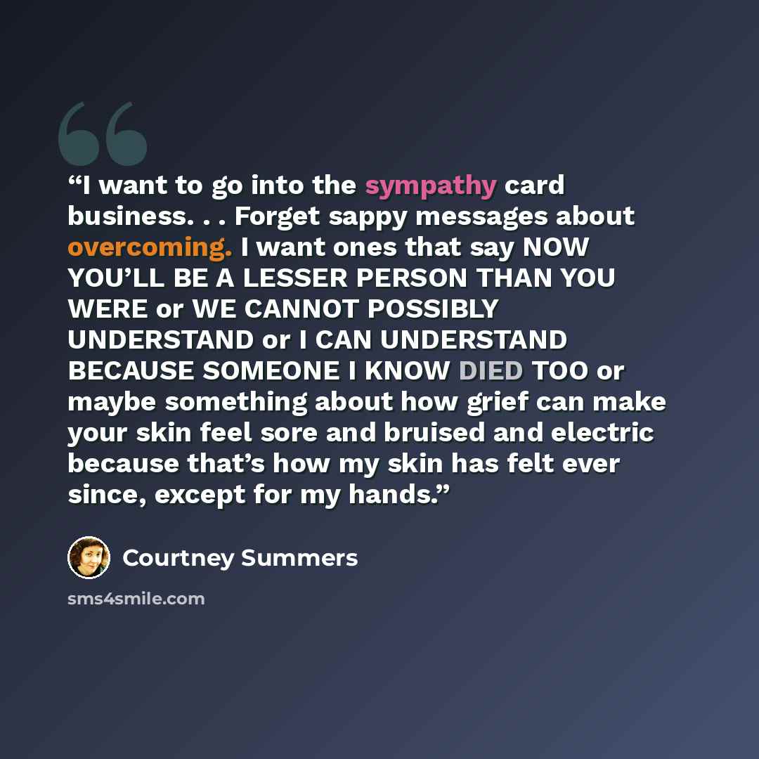“I want to go into the sympathy card business. . . Forget sappy messages about overcoming. I want ones that say NOW YOU’LL BE A LESSER PERSON THAN YOU WERE or WE CANNOT POSSIBLY UNDERSTAND or I CAN UNDERSTAND BECAUSE SOMEONE I KNOW DIED TOO or maybe something about how grief can make your skin feel…” quote by Courtney Summers