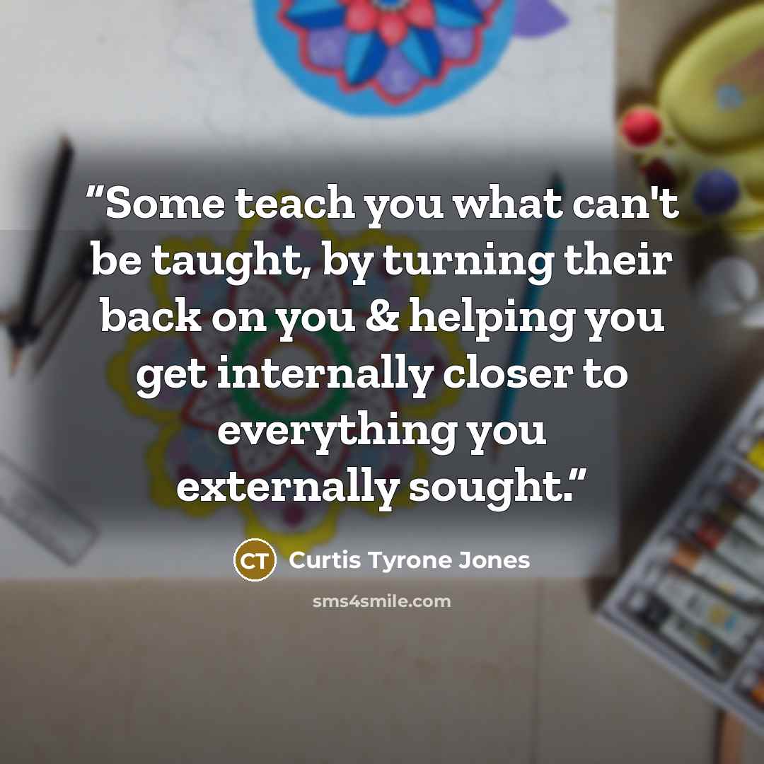 “Some teach you what can't be taught, by turning their back on you & helping you get internally closer to everything you externally sought.” quote by Curtis Tyrone Jones