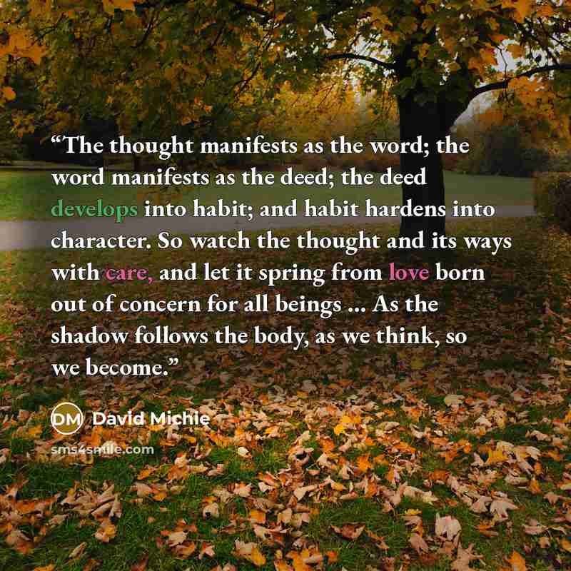 “The thought manifests as the word; the word manifests as the deed; the deed develops into habit; and habit hardens into character. So watch the thought and its ways with care, and let it spring from love born out of concern for all beings … As the shadow follows the body, as we think, so we become.” quote by David Michie