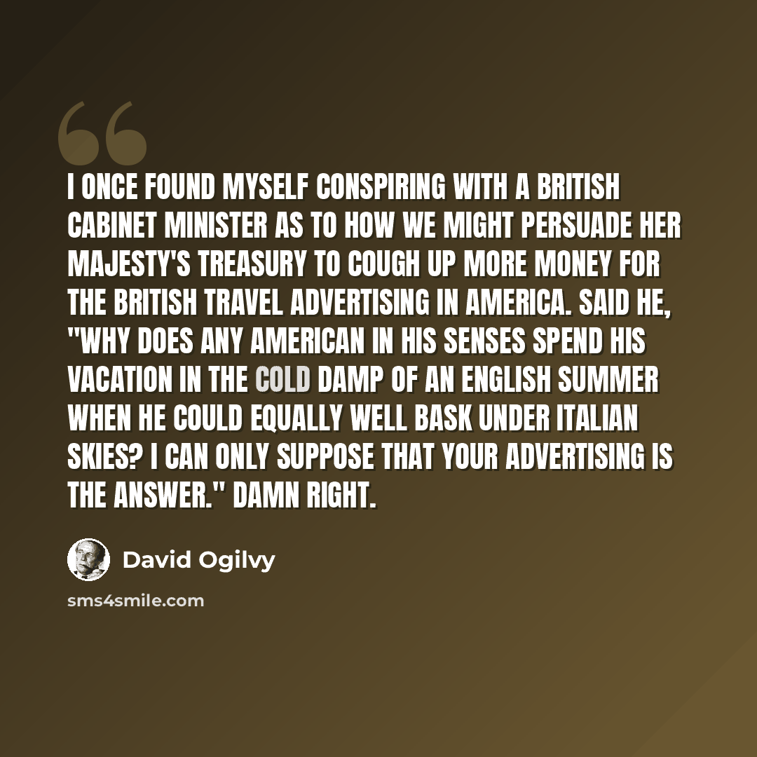 “I once found myself conspiring with a British Cabinet Minister as to how we might persuade Her Majesty's Treasury to cough up more money for the British Travel advertising in America. Said he, "Why does any American in his senses spend his vacation in the cold damp of an English summer when he…” quote by David Ogilvy