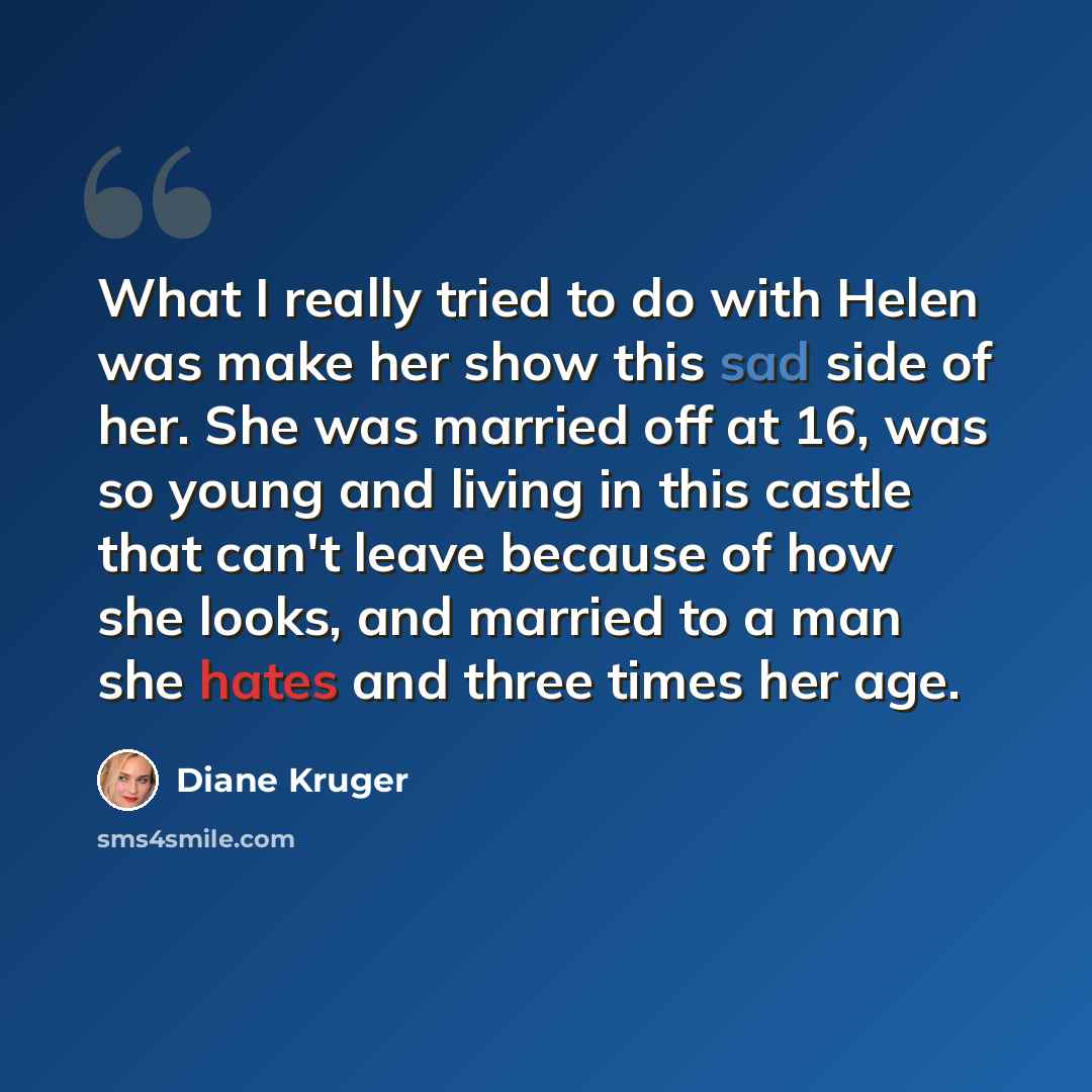 “What I really tried to do with Helen was make her show this sad side of her. She was married off at 16, was so young and living in this castle that can't leave because of how she looks, and married to a man she hates and three times her age.” quote by Diane Kruger