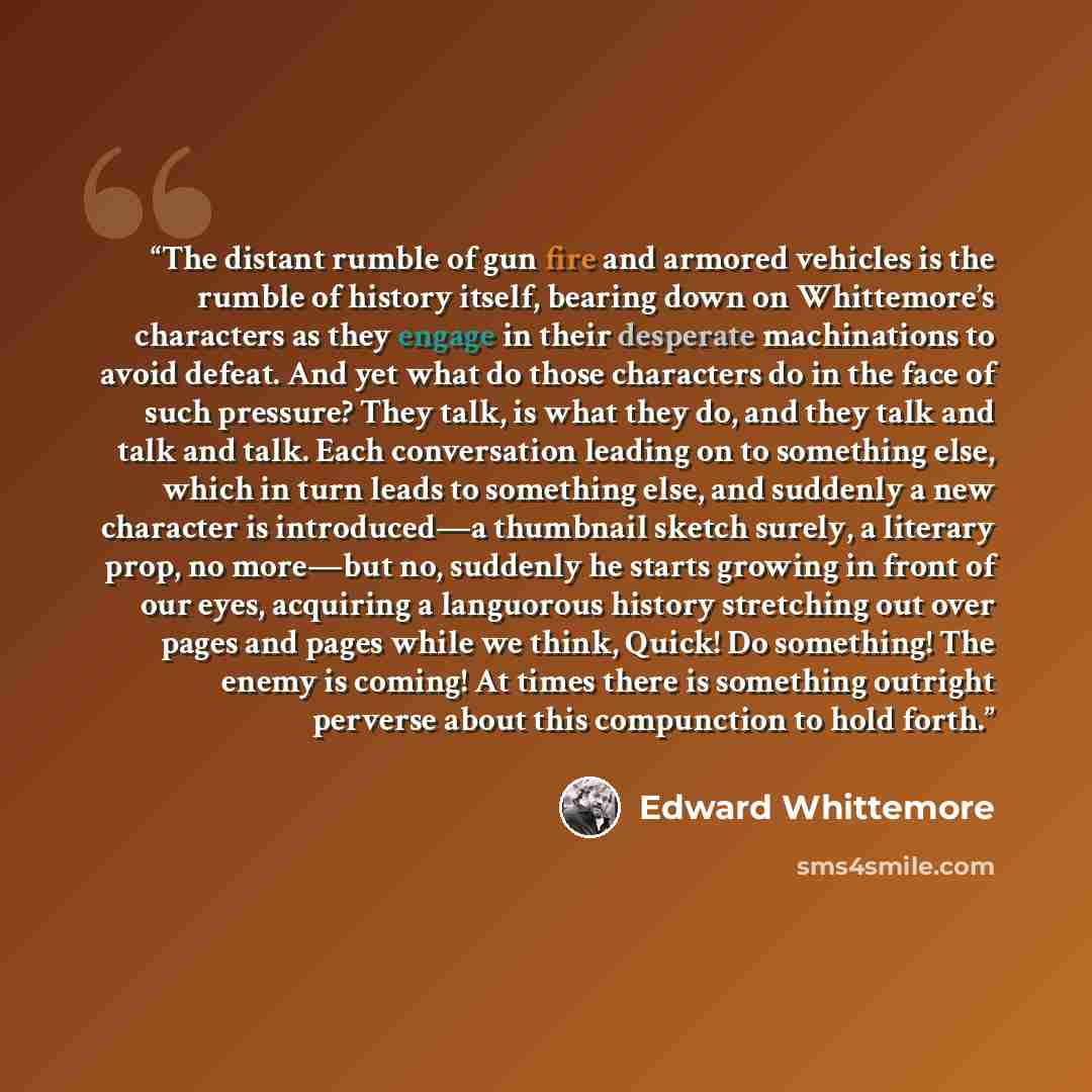 “The distant rumble of gun fire and armored vehicles is the rumble of history itself, bearing down on Whittemore’s characters as they engage in their desperate machinations to avoid defeat. And yet what do those characters do in the face of such pressure? They talk, is what they do, and they talk…” quote by Edward Whittemore