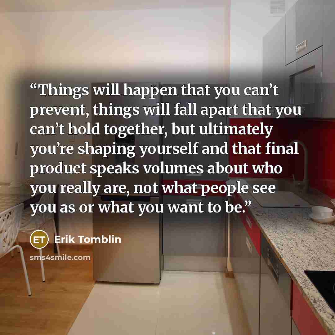 “Things will happen that you can’t prevent, things will fall apart that you can’t hold together, but ultimately you’re shaping yourself and that final product speaks volumes about who you really are, not what people see you as or what you want to be.” quote by Erik Tomblin