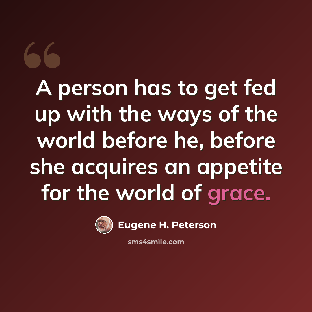 “A person has to get fed up with the ways of the world before he, before she acquires an appetite for the world of grace.” quote by Eugene H. Peterson
