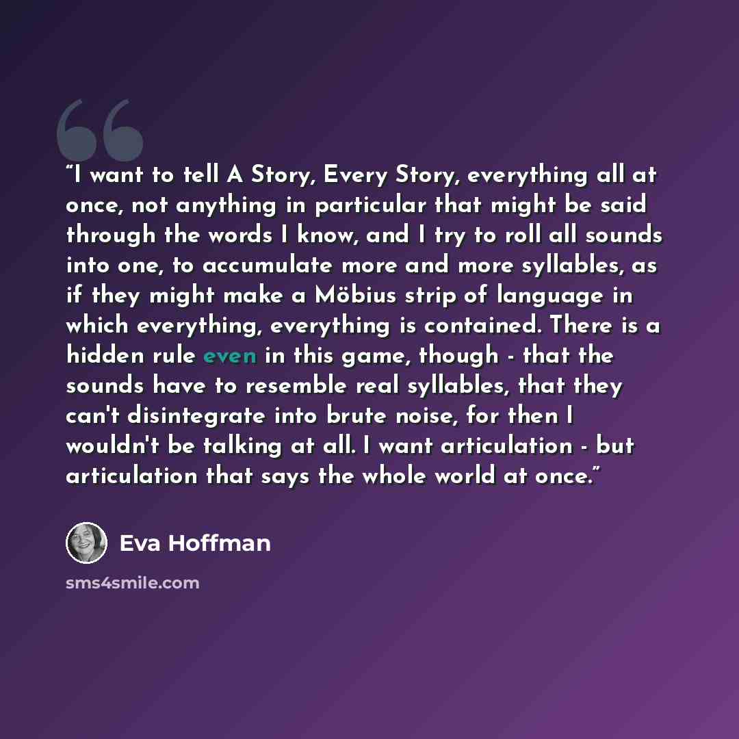 “I want to tell A Story, Every Story, everything all at once, not anything in particular that might be said through the words I know, and I try to roll all sounds into one, to accumulate more and more syllables, as if they might make a Möbius strip of language in which everything, everything is…” quote by Eva Hoffman