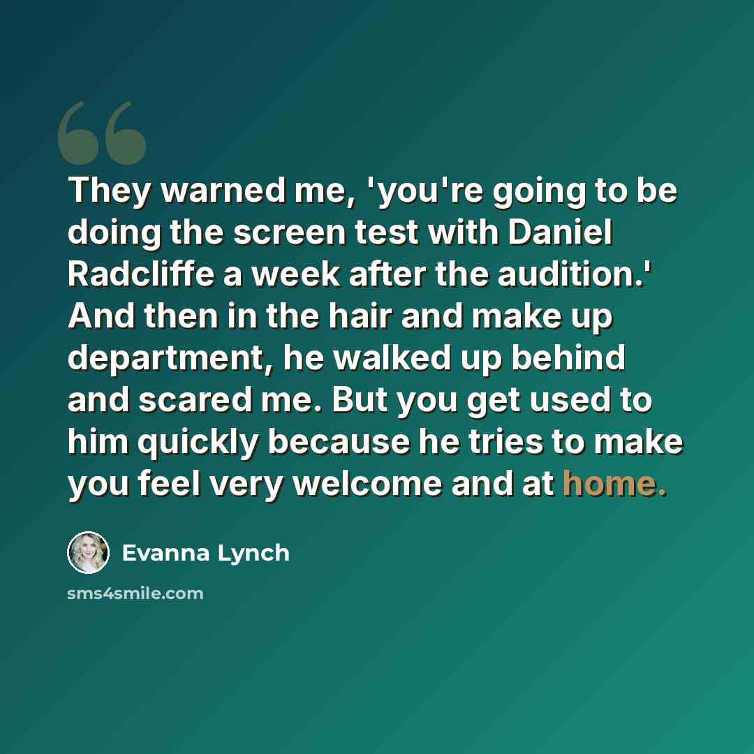 “They warned me, 'you're going to be doing the screen test with Daniel Radcliffe a week after the audition.' And then in the hair and make up department, he walked up behind and scared me. But you get used to him quickly because he tries to make you feel very welcome and at home.” quote by Evanna Lynch