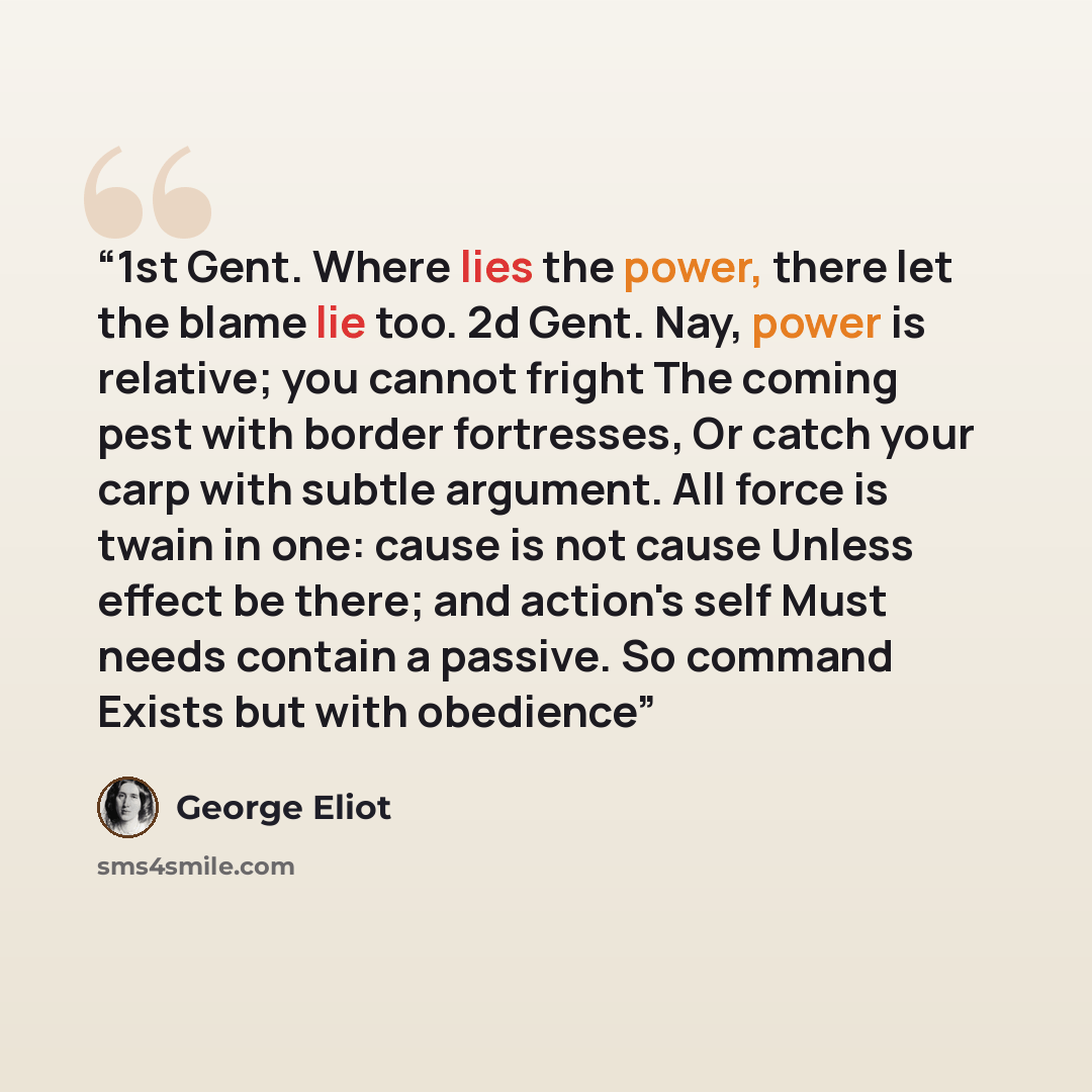 “1st Gent. Where lies the power, there let the blame lie too. 2d Gent. Nay, power is relative; you cannot fright The coming pest with border fortresses, Or catch your carp with subtle argument. All force is twain in one: cause is not cause Unless effect be there; and action's self Must needs…” quote by George Eliot