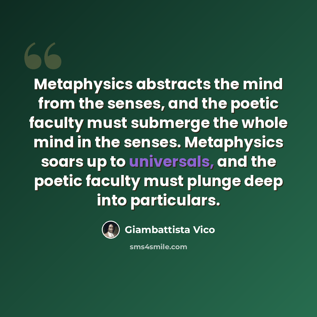 “Metaphysics abstracts the mind from the senses, and the poetic faculty must submerge the whole mind in the senses. Metaphysics soars up to universals, and the poetic faculty must plunge deep into particulars.” quote by Giambattista Vico
