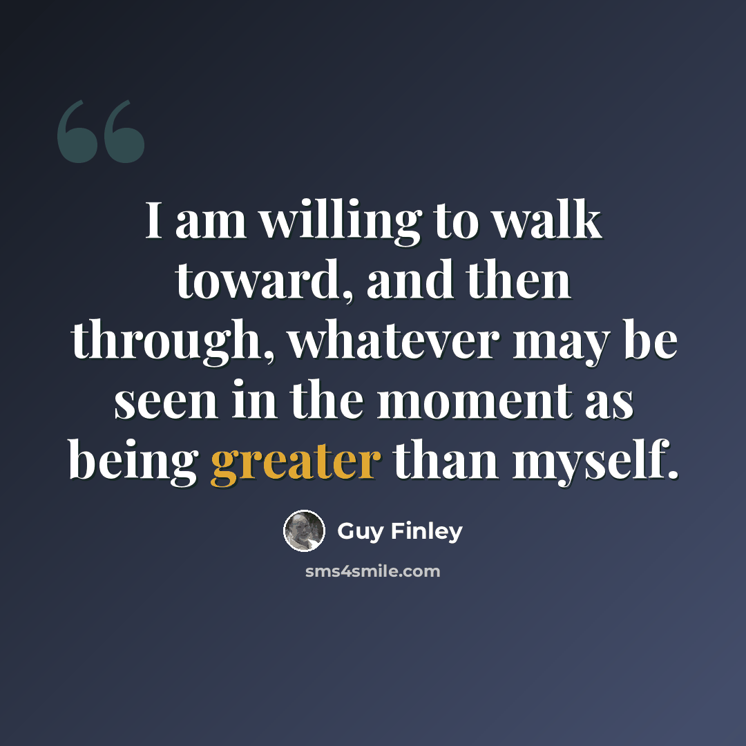 “I am willing to walk toward, and then through, whatever may be seen in the moment as being greater than myself.” quote by Guy Finley