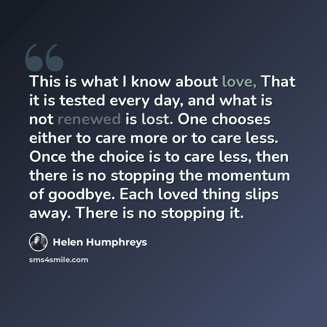 “This is what I know about love, That it is tested every day, and what is not renewed is lost. One chooses either to care more or to care less. Once the choice is to care less, then there is no stopping the momentum of goodbye. Each loved thing slips away. There is no stopping it.” quote by Helen Humphreys