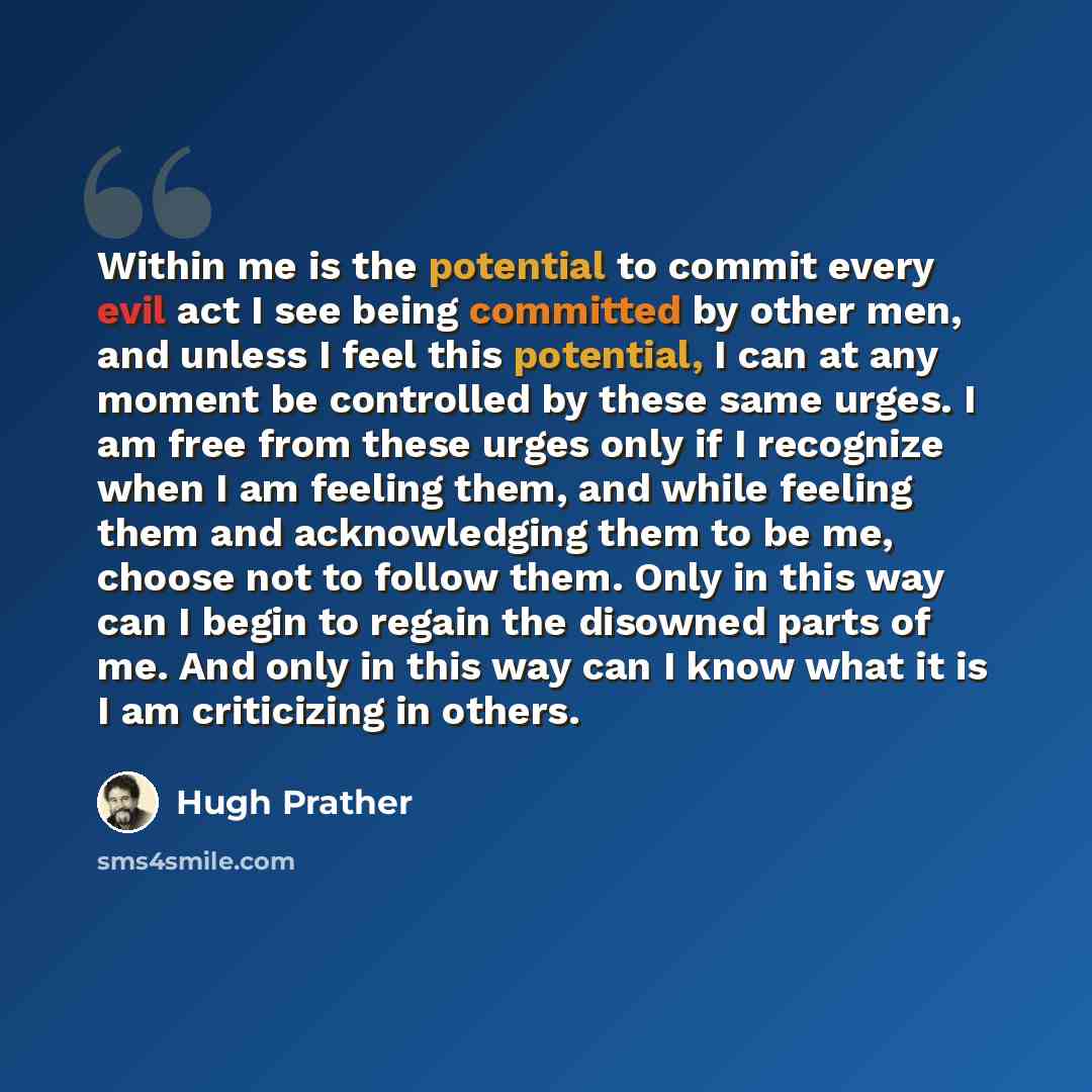 “Within me is the potential to commit every evil act I see being committed by other men, and unless I feel this potential, I can at any moment be controlled by these same urges. I am free from these urges only if I recognize when I am feeling them, and while feeling them and acknowledging them to…” quote by Hugh Prather