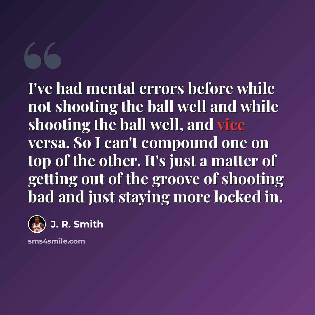 “I've had mental errors before while not shooting the ball well and while shooting the ball well, and vice versa. So I can't compound one on top of the other. It's just a matter of getting out of the groove of shooting bad and just staying more locked in.” quote by J. R. Smith