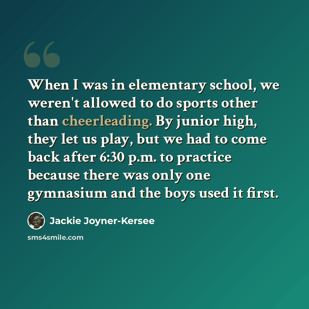 “When I was in elementary school, we weren't allowed to do sports other than cheerleading. By junior high, they let us play, but we had to come back after 6:30 p.m. to practice because there was only one gymnasium and the boys used it first.” quote by Jackie Joyner-Kersee