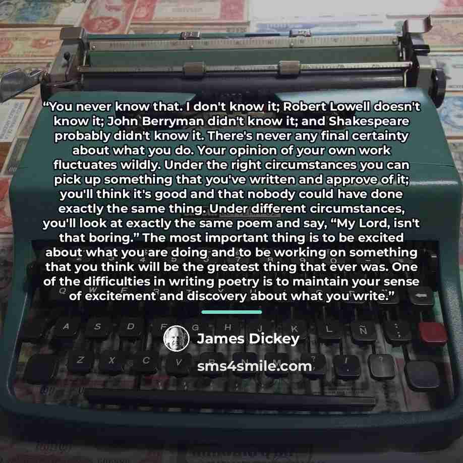 “You never know that. I don't know it; Robert Lowell doesn't know it; John Berryman didn't know it; and Shakespeare probably didn't know it. There's never any final certainty about what you do. Your opinion of your own work fluctuates wildly. Under the right circumstances you can pick up something…” quote by James Dickey