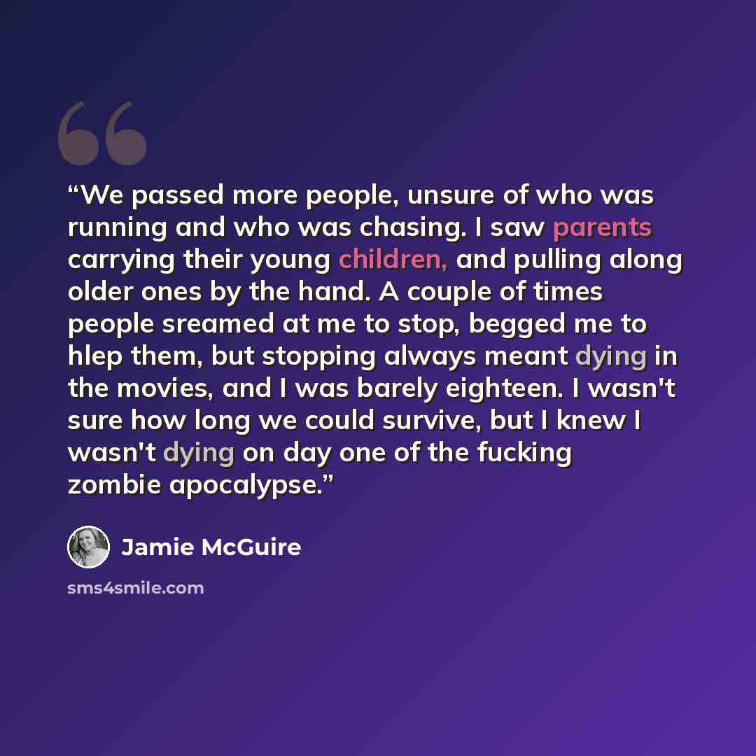 “We passed more people, unsure of who was running and who was chasing. I saw parents carrying their young children, and pulling along older ones by the hand. A couple of times people sreamed at me to stop, begged me to hlep them, but stopping always meant dying in the movies, and I was barely…” quote by Jamie McGuire