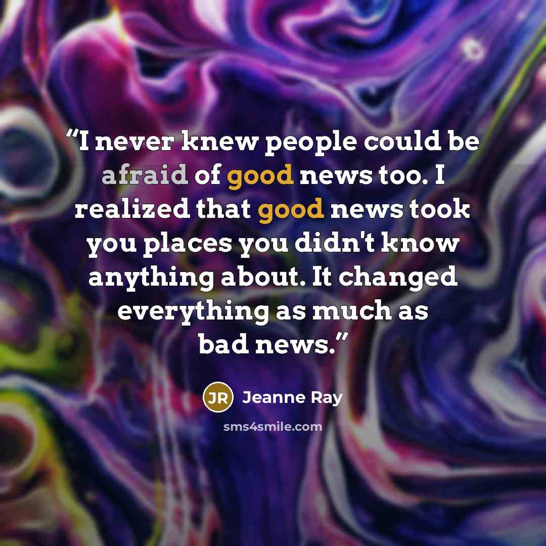 “I never knew people could be afraid of good news too. I realized that good news took you places you didn't know anything about. It changed everything as much as bad news.” quote by Jeanne Ray