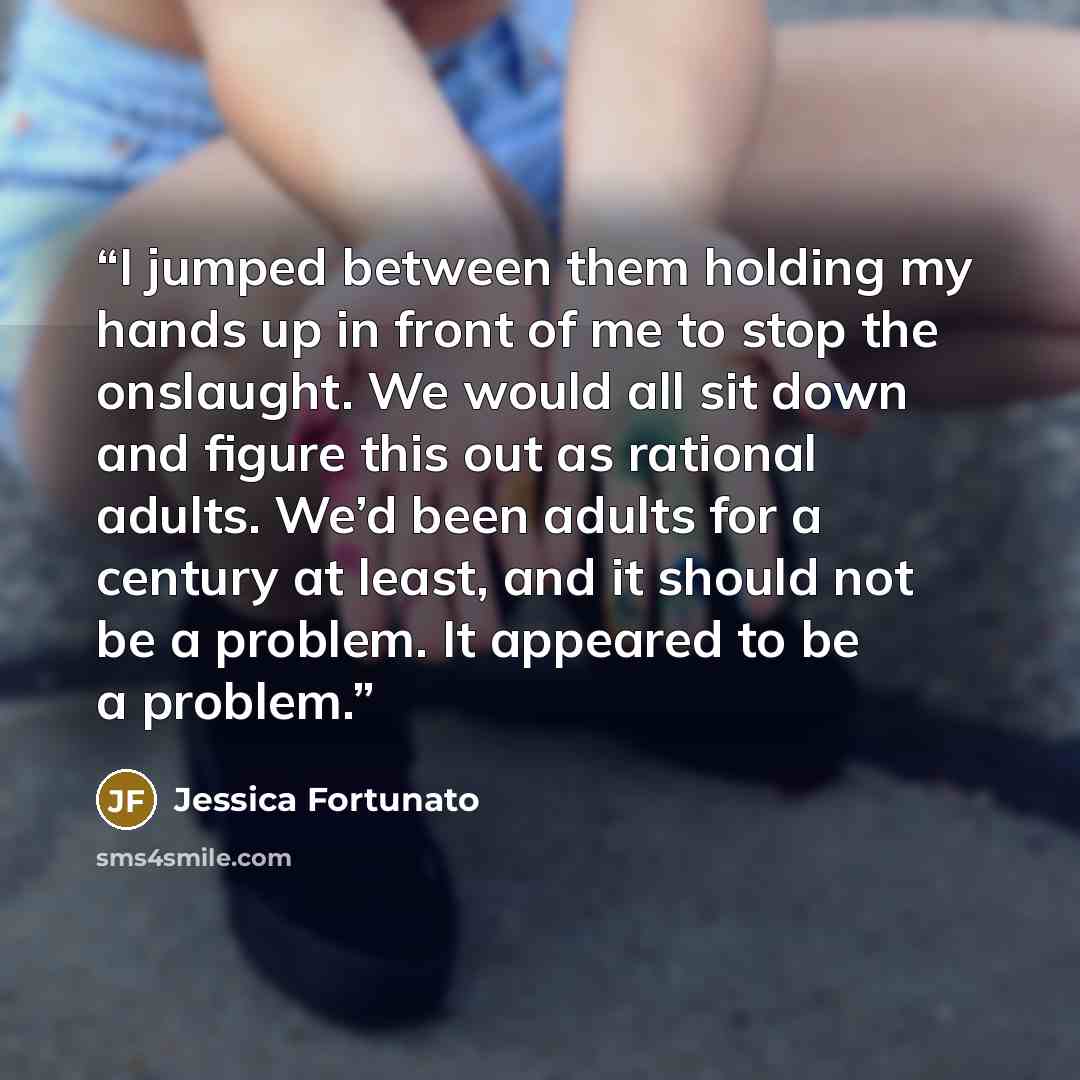 “I jumped between them holding my hands up in front of me to stop the onslaught. We would all sit down and figure this out as rational adults. We’d been adults for a century at least, and it should not be a problem. It appeared to be a problem.” quote by Jessica Fortunato