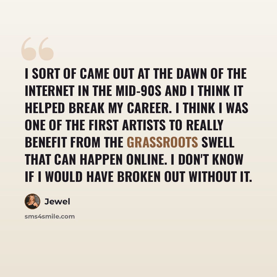 “I sort of came out at the dawn of the Internet in the mid-90s and I think it helped break my career. I think I was one of the first artists to really benefit from the grassroots swell that can happen online. I don't know if I would have broken out without it.” quote by Jewel