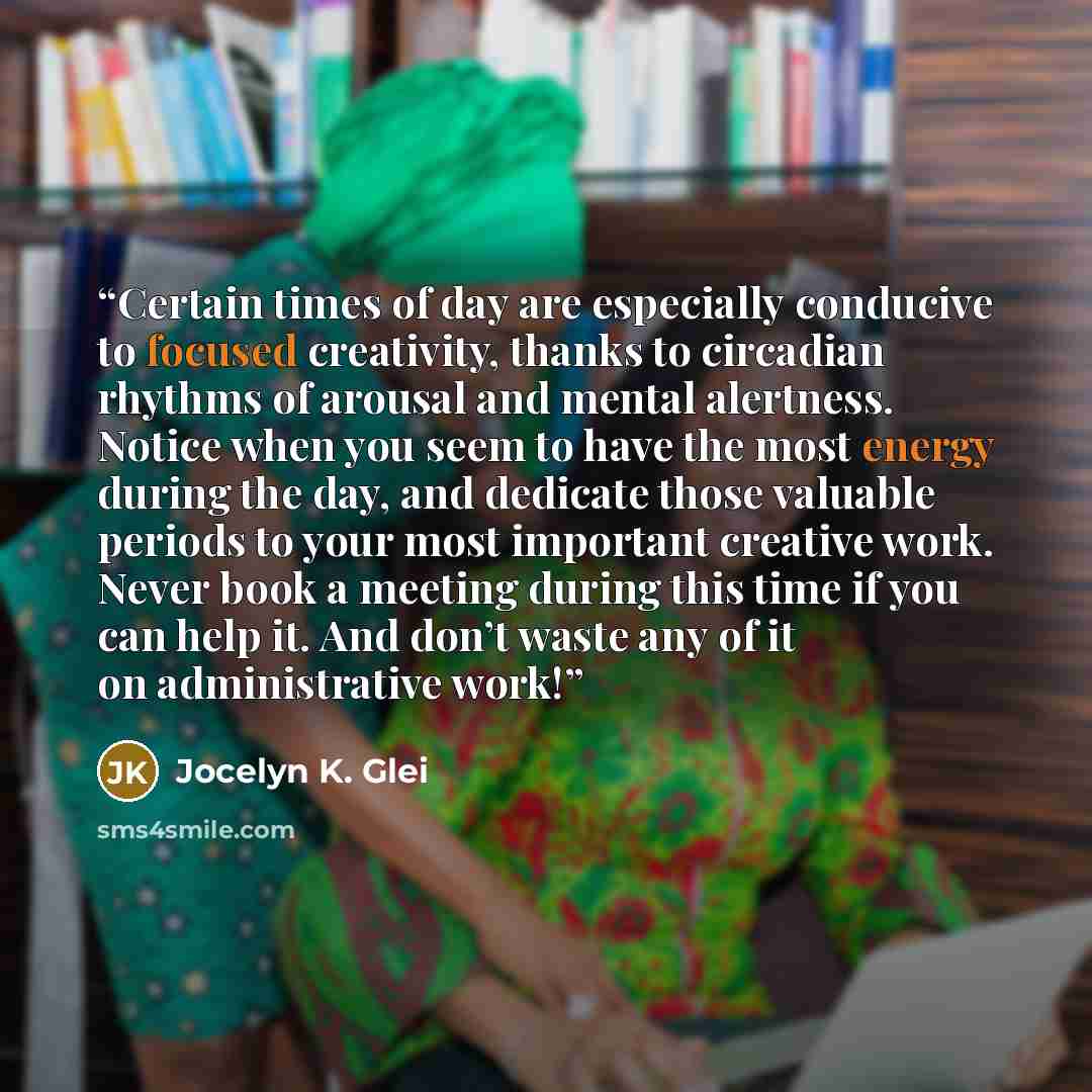 “Certain times of day are especially conducive to focused creativity, thanks to circadian rhythms of arousal and mental alertness. Notice when you seem to have the most energy during the day, and dedicate those valuable periods to your most important creative work. Never book a meeting during this…” quote by Jocelyn K. Glei