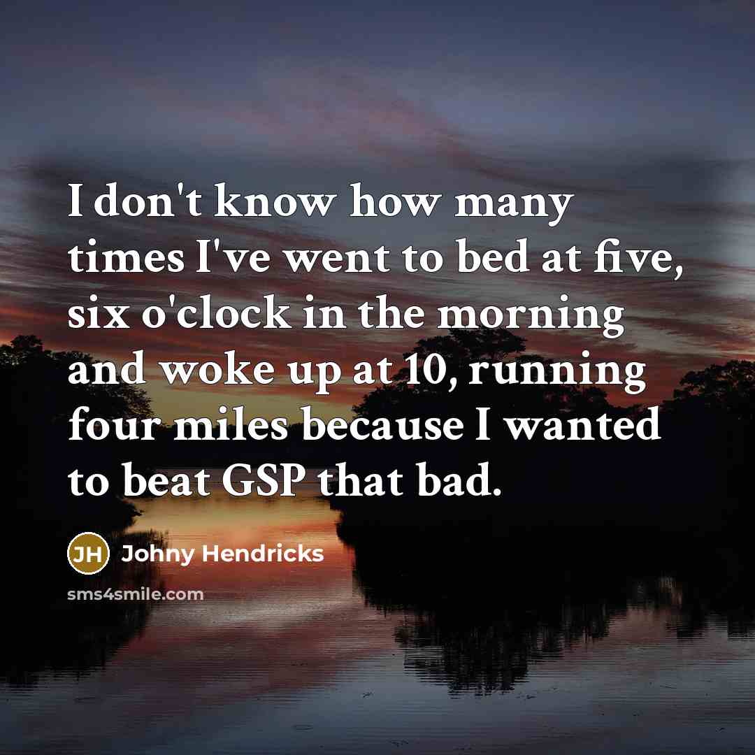 “I don't know how many times I've went to bed at five, six o'clock in the morning and woke up at 10, running four miles because I wanted to beat GSP that bad.” quote by Johny Hendricks