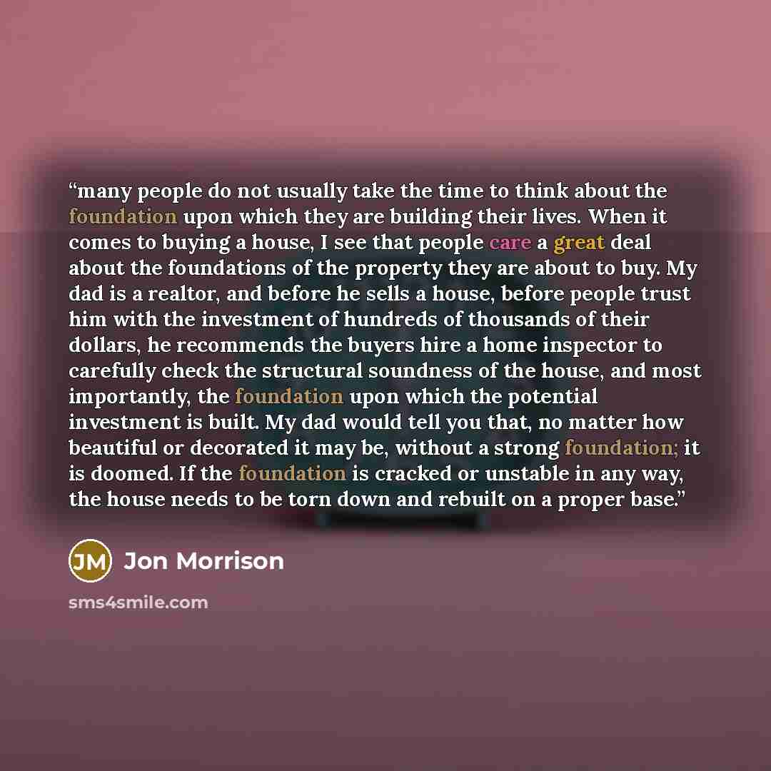 “many people do not usually take the time to think about the foundation upon which they are building their lives. When it comes to buying a house, I see that people care a great deal about the foundations of the property they are about to buy. My dad is a realtor, and before he sells a house…” quote by Jon Morrison