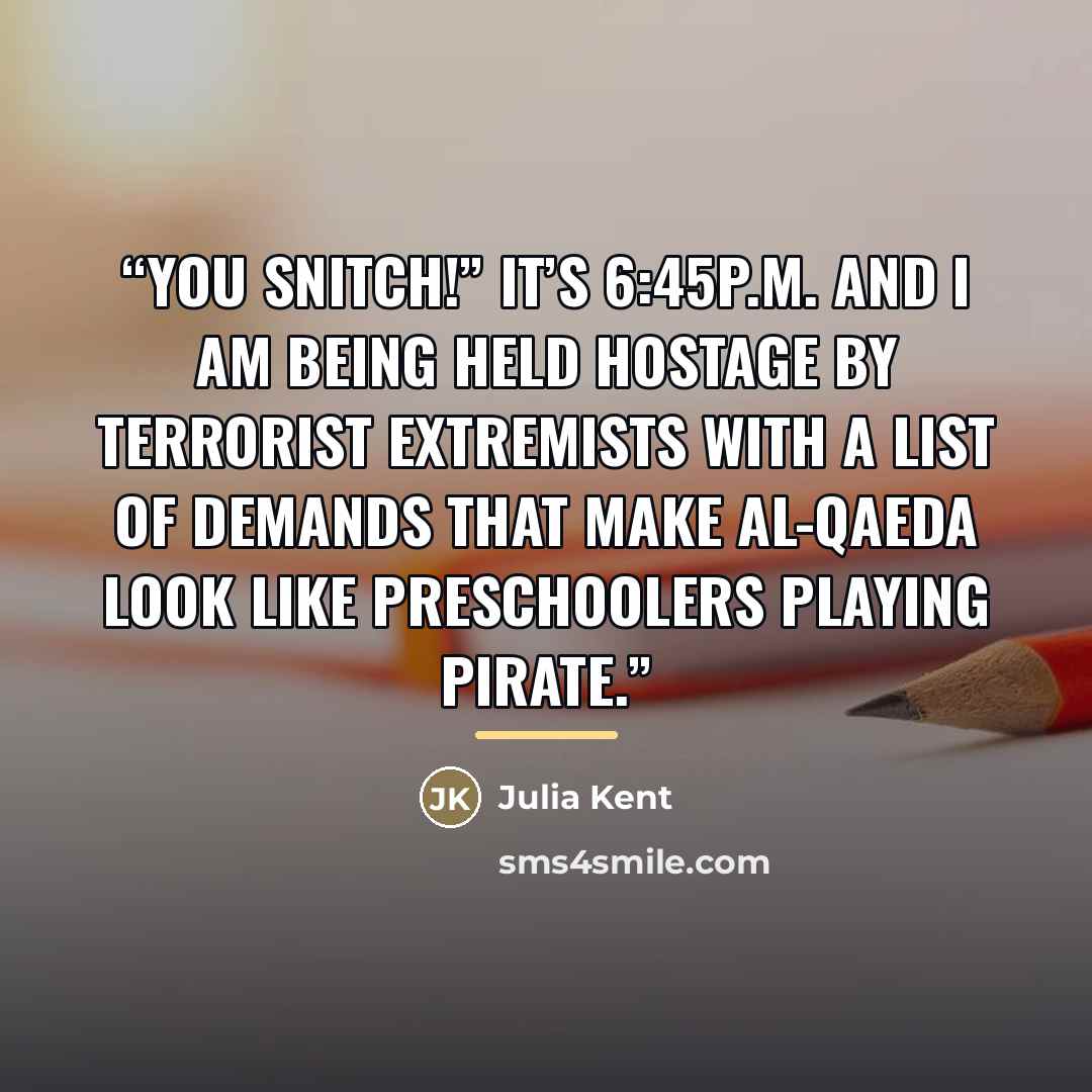“You snitch!” It’s 6:45p.m. and I am being held hostage by terrorist extremists with a list of demands that make Al-Qaeda look like preschoolers playing pirate.” quote by Julia Kent