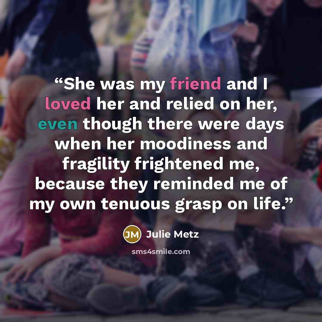 “She was my friend and I loved her and relied on her, even though there were days when her moodiness and fragility frightened me, because they reminded me of my own tenuous grasp on life.” quote by Julie Metz